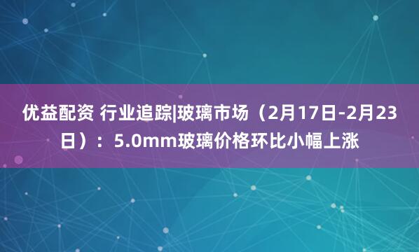 优益配资 行业追踪|玻璃市场（2月17日-2月23日）：5.0mm玻璃价格环比小幅上涨