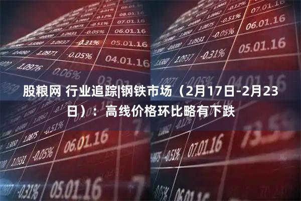 股粮网 行业追踪|钢铁市场（2月17日-2月23日）：高线价格环比略有下跌
