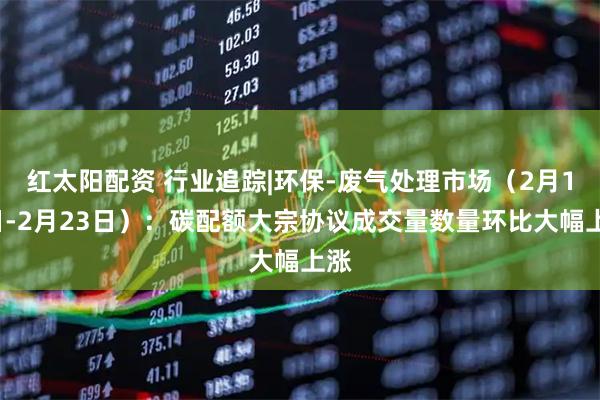 红太阳配资 行业追踪|环保-废气处理市场（2月17日-2月23日）：碳配额大宗协议成交量数量环比大幅上涨