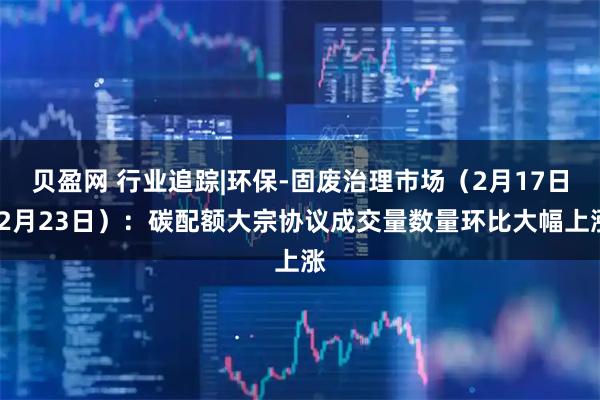 贝盈网 行业追踪|环保-固废治理市场（2月17日-2月23日）：碳配额大宗协议成交量数量环比大幅上涨