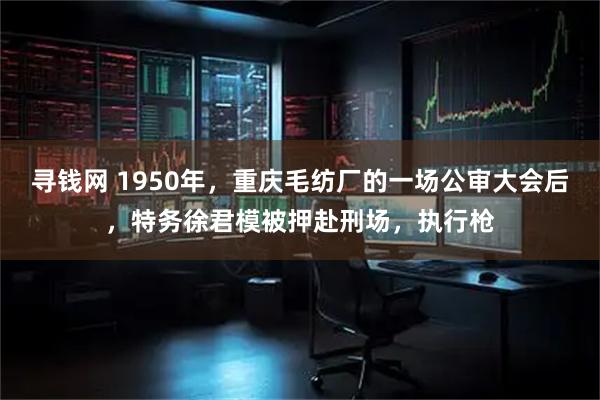 寻钱网 1950年，重庆毛纺厂的一场公审大会后，特务徐君模被押赴刑场，执行枪