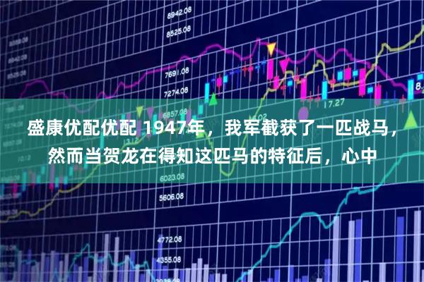 盛康优配优配 1947年，我军截获了一匹战马，然而当贺龙在得知这匹马的特征后，心中