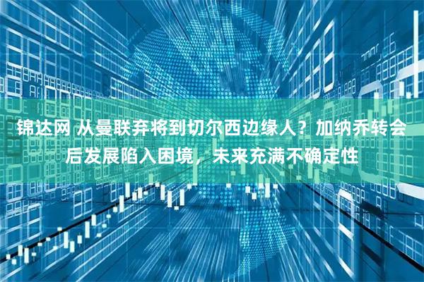 锦达网 从曼联弃将到切尔西边缘人？加纳乔转会后发展陷入困境，未来充满不确定性