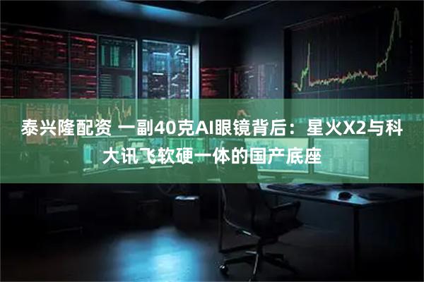 泰兴隆配资 一副40克AI眼镜背后：星火X2与科大讯飞软硬一体的国产底座