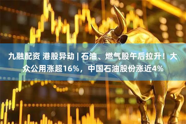 九融配资 港股异动 | 石油、燃气股午后拉升！大众公用涨超16%，中国石油股份涨近4%