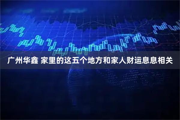 广州华鑫 家里的这五个地方和家人财运息息相关