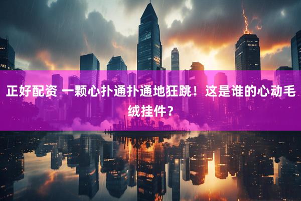 正好配资 一颗心扑通扑通地狂跳！这是谁的心动毛绒挂件？