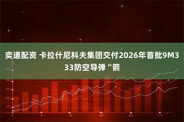 奕道配资 卡拉什尼科夫集团交付2026年首批9M333防空导弹“箭