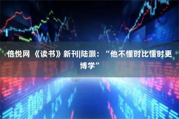 倍悦网 《读书》新刊|陆灏：“他不懂时比懂时更博学”