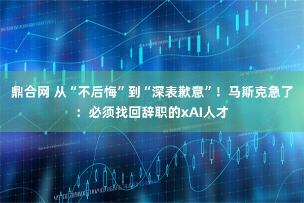 鼎合网 从“不后悔”到“深表歉意”！马斯克急了：必须找回辞职的xAI人才