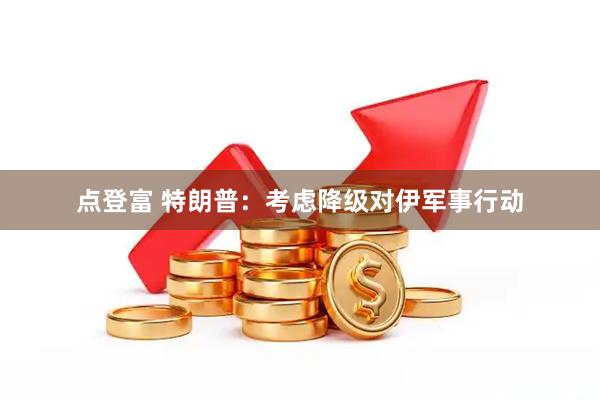 点登富 特朗普：考虑降级对伊军事行动