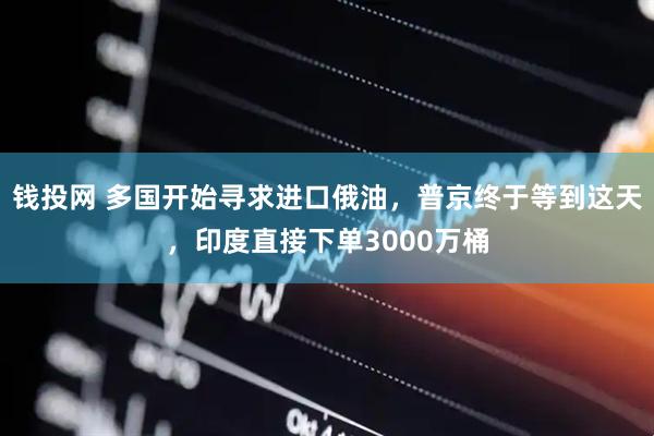 钱投网 多国开始寻求进口俄油，普京终于等到这天，印度直接下单3000万桶