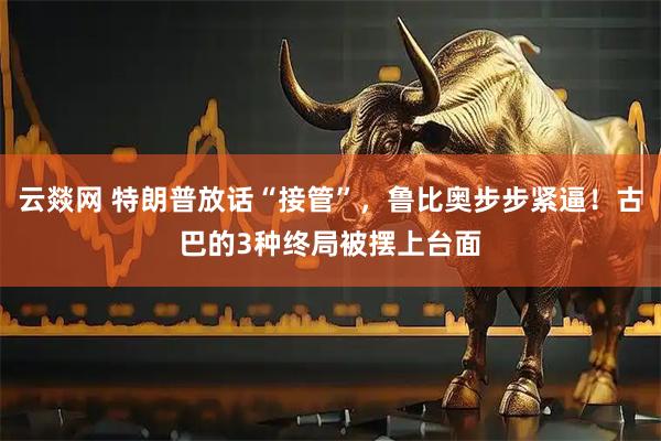 云燚网 特朗普放话“接管”，鲁比奥步步紧逼！古巴的3种终局被摆上台面