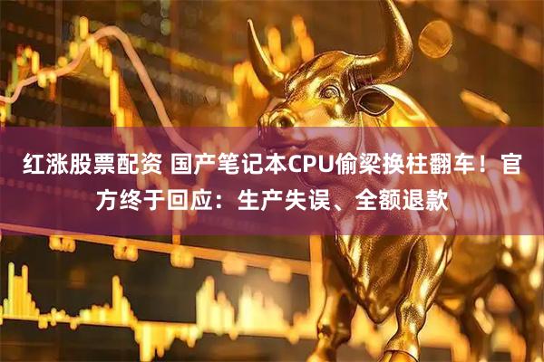 红涨股票配资 国产笔记本CPU偷梁换柱翻车！官方终于回应：生产失误、全额退款