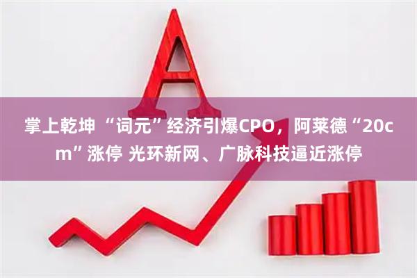 掌上乾坤 “词元”经济引爆CPO，阿莱德“20cm”涨停 光环新网、广脉科技逼近涨停