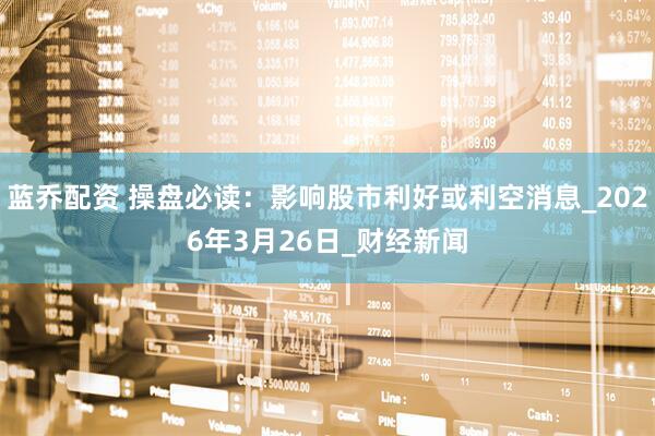 蓝乔配资 操盘必读：影响股市利好或利空消息_2026年3月26日_财经新闻