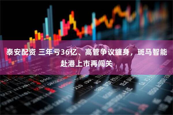 泰安配资 三年亏36亿、高管争议缠身，斑马智能赴港上市再闯关