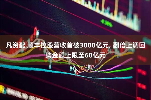 凡资配 顺丰控股营收首破3000亿元, 翻倍上调回购金额上限至60亿元