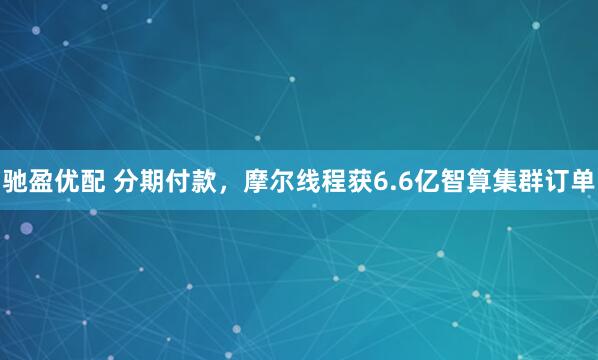 驰盈优配 分期付款，摩尔线程获6.6亿智算集群订单