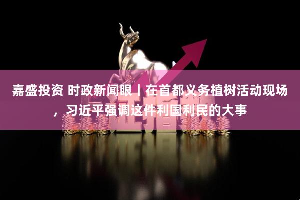 嘉盛投资 时政新闻眼丨在首都义务植树活动现场，习近平强调这件利国利民的大事
