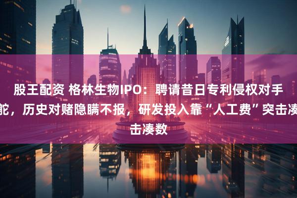 股王配资 格林生物IPO：聘请昔日专利侵权对手掌舵，历史对赌隐瞒不报，研发投入靠“人工费”突击凑数