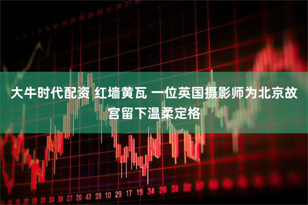 大牛时代配资 红墙黄瓦 一位英国摄影师为北京故宫留下温柔定格