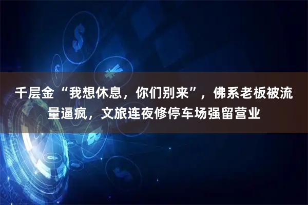 千层金 “我想休息,你们别来”,佛系老板被流量逼疯,文旅连夜修停车场强留营业