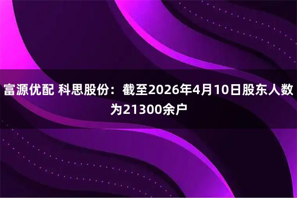 富源优配 科思股份：截至2026年4月10日股东人数为21300余户