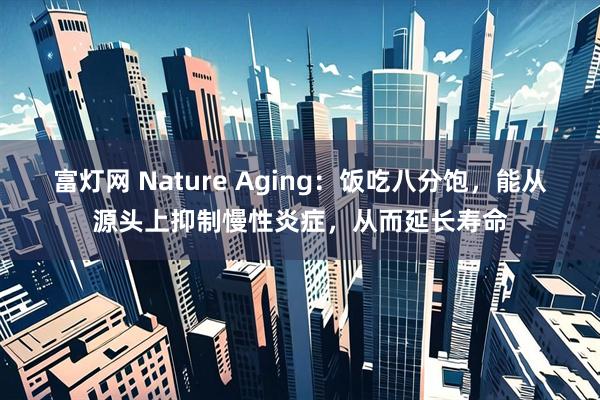 富灯网 Nature Aging:饭吃八分饱,能从源头上抑制慢性炎症,从而延长寿命