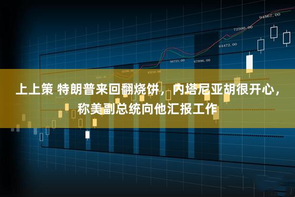 上上策 特朗普来回翻烧饼,内塔尼亚胡很开心,称美副总统向他汇报工作