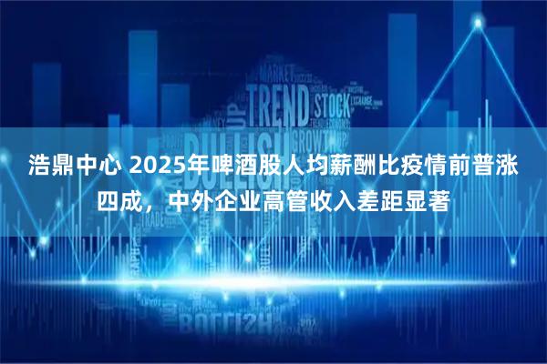 浩鼎中心 2025年啤酒股人均薪酬比疫情前普涨四成，中外企业高管收入差距显著