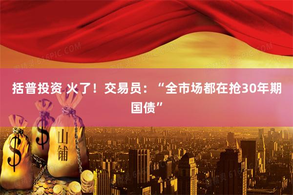 括普投资 火了!交易员:“全市场都在抢30年期国债”