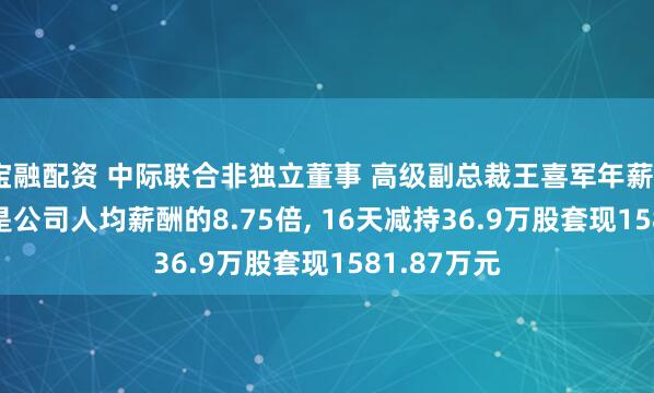 宝融配资 中际联合非独立董事 高级副总裁王喜军年薪334.7万元是公司人均薪酬的8.75倍, 16天减持36.9万股套现1581.87万元