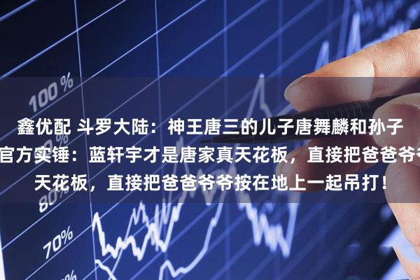 鑫优配 斗罗大陆：神王唐三的儿子唐舞麟和孙子蓝轩宇究竟谁更强？官方实锤：蓝轩宇才是唐家真天花板，直接把爸爸爷爷按在地上一起吊打！