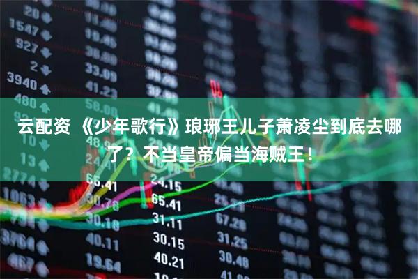 云配资 《少年歌行》琅琊王儿子萧凌尘到底去哪了？不当皇帝偏当海贼王！