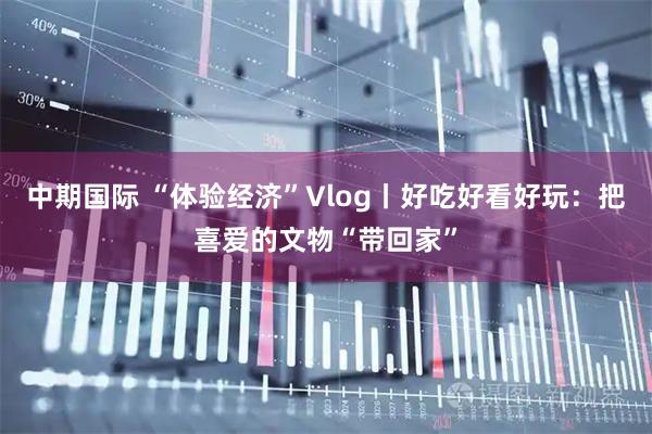 中期国际 “体验经济”Vlog丨好吃好看好玩：把喜爱的文物“带回家”