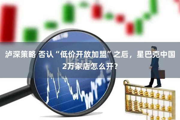 泸深策略 否认“低价开放加盟”之后,星巴克中国2万家店怎么开?