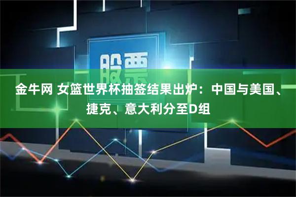 金牛网 女篮世界杯抽签结果出炉：中国与美国、捷克、意大利分至D组