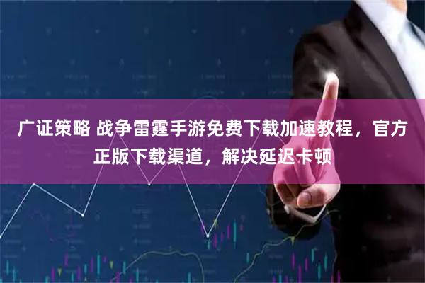 广证策略 战争雷霆手游免费下载加速教程,官方正版下载渠道,解决延迟卡顿