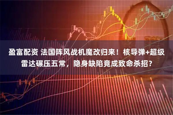 盈富配资 法国阵风战机魔改归来！核导弹+超级雷达碾压五常，隐身缺陷竟成致命杀招？