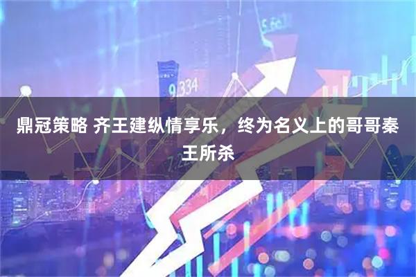 鼎冠策略 齐王建纵情享乐，终为名义上的哥哥秦王所杀