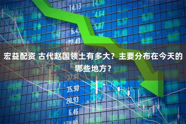 宏益配资 古代赵国领土有多大？主要分布在今天的哪些地方？