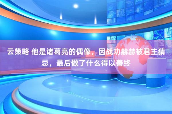 云策略 他是诸葛亮的偶像,因战功赫赫被君主猜忌,最后做了什么得以善终