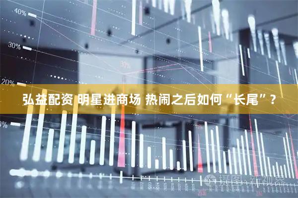 弘益配资 明星进商场 热闹之后如何“长尾”？