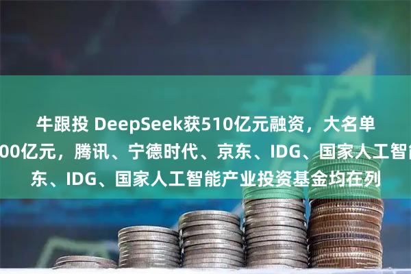 牛跟投 DeepSeek获510亿元融资，大名单出炉：梁文锋出资约200亿元，腾讯、宁德时代、京东、IDG、国家人工智能产业投资基金均在列