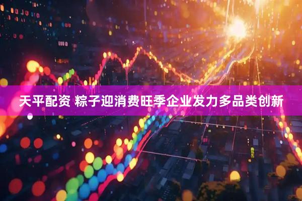 天平配资 粽子迎消费旺季企业发力多品类创新