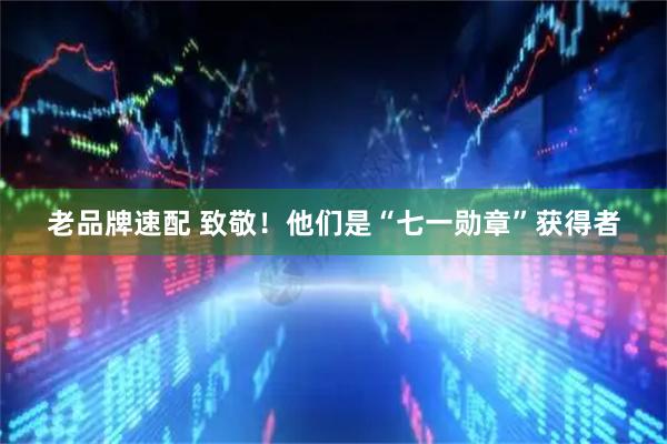 老品牌速配 致敬！他们是“七一勋章”获得者