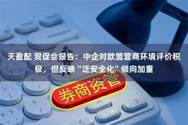 天盈配 贸促会报告：中企对欧盟营商环境评价积极，但反映“泛安全化”倾向加重