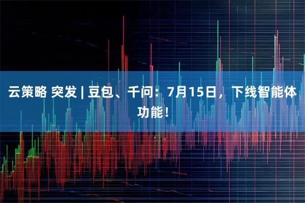 云策略 突发 | 豆包、千问：7月15日，下线智能体功能！