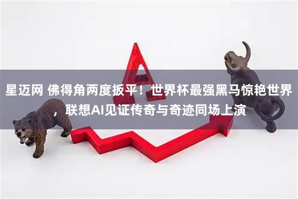 星迈网 佛得角两度扳平！世界杯最强黑马惊艳世界，联想AI见证传奇与奇迹同场上演